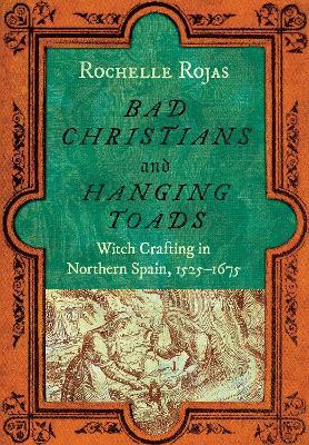Bad Christians and Hanging Toads: Witch Crafting in Northern Spain, 1525–1675 - Rochelle Rojas - cover