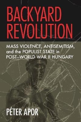 Backyard Revolution: Mass Violence, Antisemitism, and the Populist State in Post–World War II Hungary - Péter Apor - cover