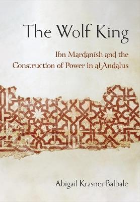 The Wolf King: Ibn Mardanish and the Construction of Power in al-Andalus - Abigail Krasner Balbale - cover