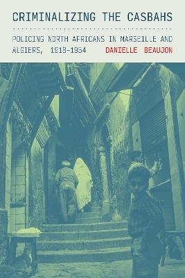 Criminalizing the Casbahs: Policing North Africans in Marseille and Algiers, 1918–1954 - Danielle Beaujon - cover