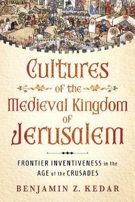 Cultures of the Medieval Kingdom of Jerusalem: Frontier Inventiveness in the Age of the Crusades - Benjamin Z. Kedar - cover