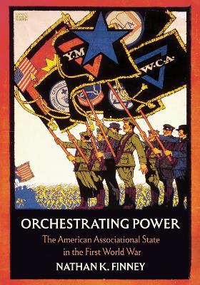 Orchestrating Power: The American Associational State in the First World War - Nathan K. Finney - cover