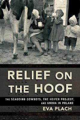 Relief on the Hoof: The Seagoing Cowboys, the Heifer Project, and UNRRA in Poland - Eva Plach - cover
