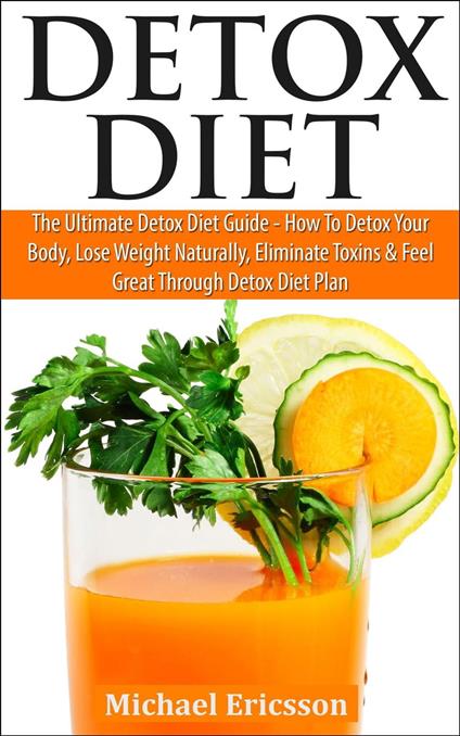 Detox Diet: The Ultimate Detox Diet Guide - How to Detox Your Body, Lose Weight Naturally, Eliminate Toxins & Feel Great Through Detox Diet Plan