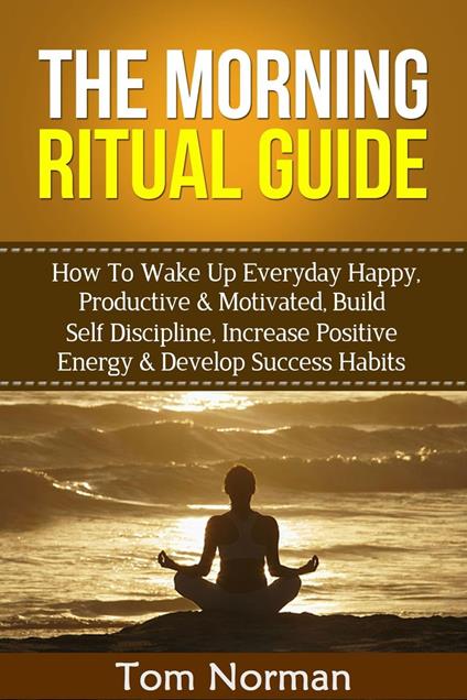 Morning Ritual Guide: How To Wake Up Everyday Happy, Productive & Motivated, Build Self Discipline, Increase Positive Energy & Develop Success Habits