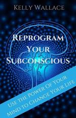 Reprogram Your Subconscious - Use The Power Of Your Mind To Change Your Life