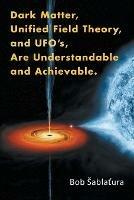 Dark Matter, Unified Field Theory, and Ufo'S, Are Understandable and Achievable.
