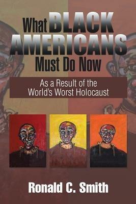 What Black Americans Must Do Now: As a Result of the World's Worst Holocaust - Ronald C Smith - cover