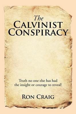 The Calvinist Conspiracy: Truth No One Else Has Had the Insight or Courage to Reveal! - Ron Craig - cover