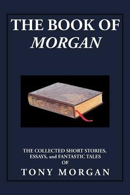 The Book of Morgan: The Collected Short Stories, Essays and Fantastic Tales - Tony Morgan - cover