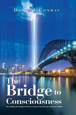 The Bridge to Consciousness: I'm writing the bridge between science and our old and new beliefs. - David J Conway - cover