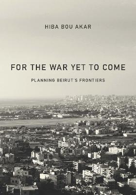 For the War Yet to Come: Planning Beirut's Frontiers - Hiba Bou Akar - cover