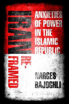Iran Reframed: Anxieties of Power in the Islamic Republic - Narges Bajoghli - cover