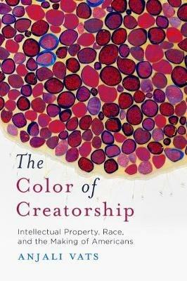 The Color of Creatorship: Intellectual Property, Race, and the Making of Americans - Anjali Vats - cover