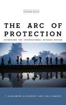 The Arc of Protection: Reforming the International Refugee Regime - T. Alexander Aleinikoff,Leah Zamore - cover