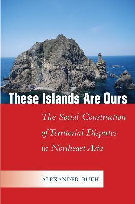 These Islands Are Ours: The Social Construction of Territorial Disputes in Northeast Asia - Alexander Bukh - cover