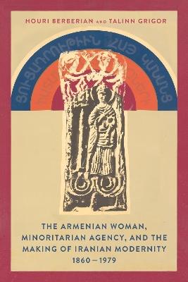 The Armenian Woman, Minoritarian Agency, and the Making of Iranian Modernity, 1860–1979 - Houri Berberian,Talinn Grigor - cover