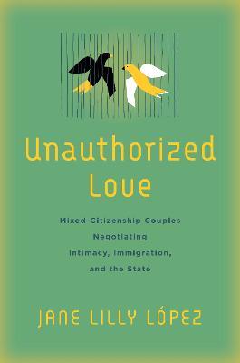Unauthorized Love: Mixed-Citizenship Couples Negotiating Intimacy, Immigration, and the State - Jane Lilly Lopez - cover