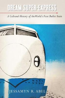 Dream Super-Express: A Cultural History of the World's First Bullet Train - Jessamyn Abel - cover