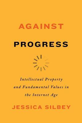 Against Progress: Intellectual Property and Fundamental Values in the Internet Age - Jessica Silbey - cover