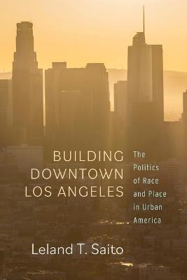 Building Downtown Los Angeles: The Politics of Race and Place in Urban America - Leland T. Saito - cover