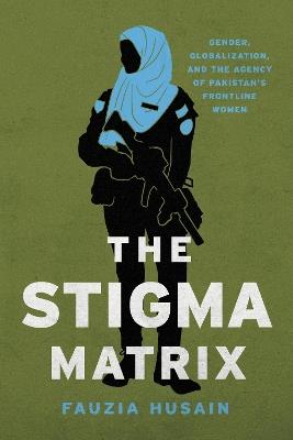 The Stigma Matrix: Gender, Globalization, and the Agency of Pakistan's Frontline Women - Fauzia Husain - cover