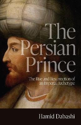 The Persian Prince: The Rise and Resurrection of an Imperial Archetype - Hamid Dabashi - cover