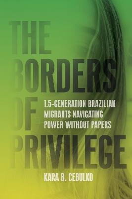 The Borders of Privilege: 1.5-Generation Brazilian Migrants Navigating Power Without Papers - Kara Cebulko - cover