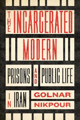 The Incarcerated Modern: Prisons and Public Life in Iran - Golnar Nikpour - cover