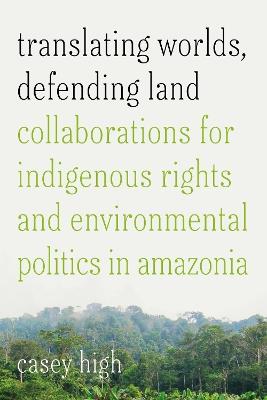 Translating Worlds, Defending Land: Collaborations for Indigenous Rights and Environmental Politics in Amazonia - Casey High - cover