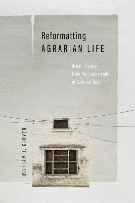 Reformatting Agrarian Life: Urban History from the Countryside in Colonial India - William J. Glover - cover
