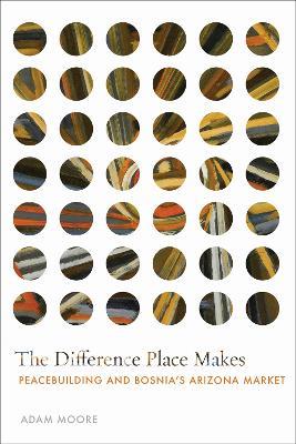 The Difference Place Makes: Peacebuilding and Bosnia's Arizona Market - Adam Moore - cover