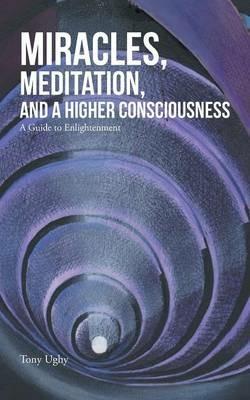Miracles, Meditation, and a Higher Consciousness: A Guide to Enlightenment - Tony Ughy - cover