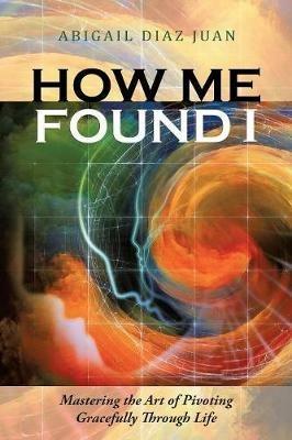 How Me Found I: Mastering the Art of Pivoting Gracefully Through Life - Abigail Diaz Juan - cover