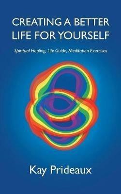 Creating a Better Life for Yourself: Spiritual Healing, Life Guide, Meditation Exercises - Kay Prideaux - cover