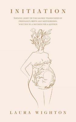Initiation: Shining Light on the Sacred Transitions of Pregnancy, Birth and Motherhood, Written by a Mother for a Mother - Laura Wighton - cover