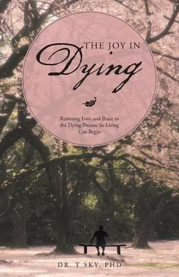 The Joy in Dying: Restoring Love and Peace to the Dying Process So Living Can Begin - Dr T Sky Phd - cover