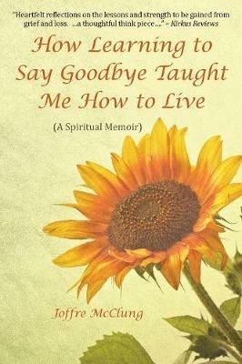 How Learning to Say Goodbye Taught Me How to Live: (A Spiritual Memoir) - Joffre McClung - cover