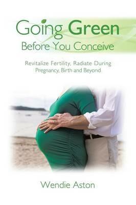 Going Green Before You Conceive: Revitalize Fertility, Radiate During Pregnancy, Birth and Beyond - Wendie Aston - cover