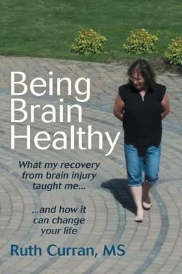 Being Brain Healthy: What My Recovery from Brain Injury Taught Me and How It Can Change Your Life - MS Ruth Curran - cover
