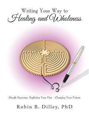 Writing Your Way to Healing and Wholeness: Simple Exercises: Exploring Your Past - Changing Your Future - Robin B Dilley - cover