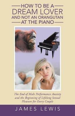 How to Be a Dream Lover and Not an Orangutan at the Piano: The End of Male Performance Anxiety and the Beginning of Lifelong Sexual Pleasure for Every Couple - James Lewis - cover
