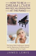 How to Be a Dream Lover and Not an Orangutan at the Piano: The End of Male Performance Anxiety and the Beginning of Lifelong Sexual Pleasure for Every Couple