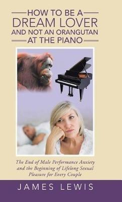 How to Be a Dream Lover and Not an Orangutan at the Piano: The End of Male Performance Anxiety and the Beginning of Lifelong Sexual Pleasure for Every Couple - James Lewis - cover