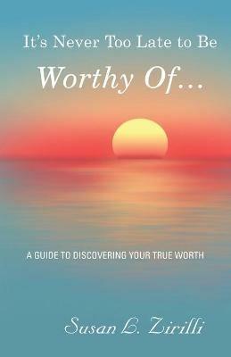 It's Never Too Late to Be Worthy Of ...: A Guide to Discovering Your True Worth - Susan L Zirilli - cover