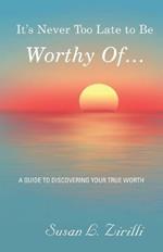 It's Never Too Late to Be Worthy Of ...: A Guide to Discovering Your True Worth