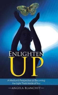 Enlighten Up: A Medium's Perspective on Becoming the Light That's Inside of You - Angela Blanchet - cover
