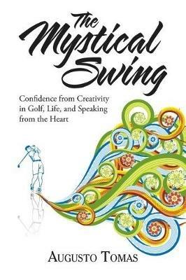 The Mystical Swing: Confidence from Creativity in Golf, Life, and Speaking from the Heart - Augusto Tomas - cover