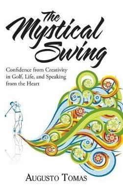 The Mystical Swing: Confidence from Creativity in Golf, Life, and Speaking from the Heart - Augusto Tomas - cover