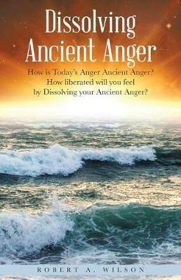 Dissolving Ancient Anger: How is Today's Anger Ancient Anger? How liberated will you feel by Dissolving your Ancient Anger? - Robert Allen Wilson - cover